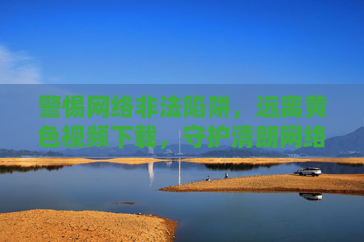 警惕网络非法陷阱,远离黄色视频下载,守护清朗网络空间,警惕网络非法陷阱,远离黄色视频下载,守护清朗网络空间
