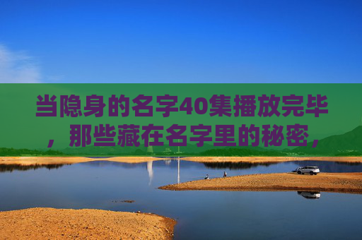 当隐身的名字40集播放完毕，那些藏在名字里的秘密，终于被我们看见，隐身的名字收官，藏在名字里的秘密终揭晓