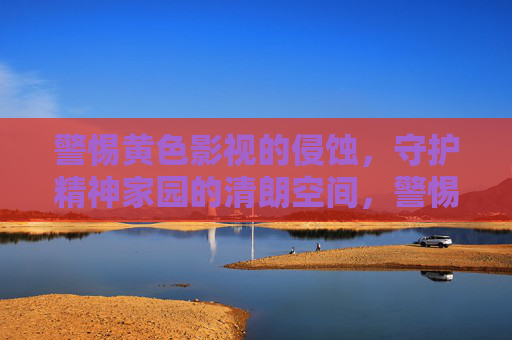 警惕黄色影视的侵蚀,守护精神家园的清朗空间,警惕黄色影视侵蚀 守护精神家园清朗