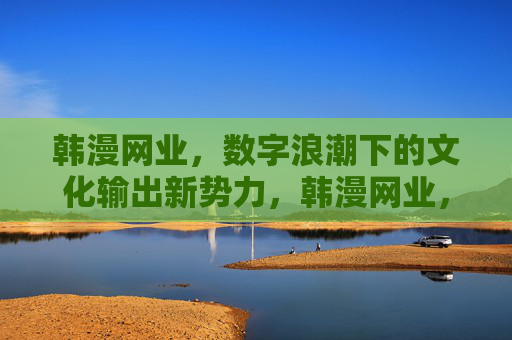 韩漫网业，数字浪潮下的文化输出新势力，韩漫网业，数字浪潮下的文化输出新势力