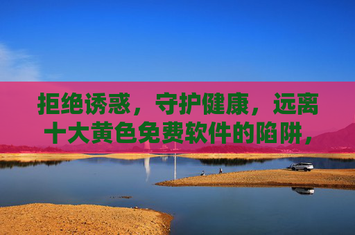 拒绝诱惑，守护健康，远离十大黄色免费软件的陷阱，远离十大黄色免费软件陷阱，拒绝诱惑，守护健康