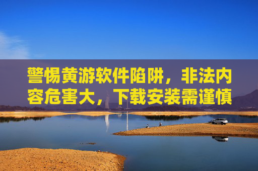 警惕黄游软件陷阱，非法内容危害大，下载安装需谨慎，警惕黄游软件，非法内容危害大，下载安装需谨慎