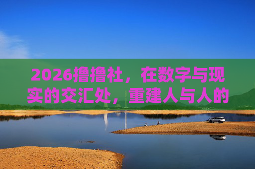 2026撸撸社,在数字与现实的交汇处,重建人与人的温度,2026撸撸社,数字现实交汇处重建人际温度