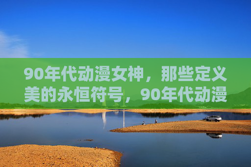 90年代动漫女神,那些定义美的永恒符号,90年代动漫女神,定义美的永恒符号