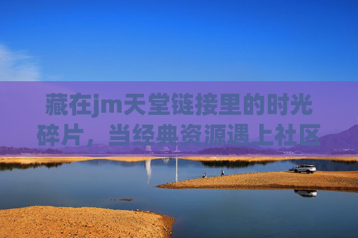 藏在jm天堂链接里的时光碎片,当经典资源遇上社区温度,jm天堂链接里的时光碎片,经典资源的社区温度
