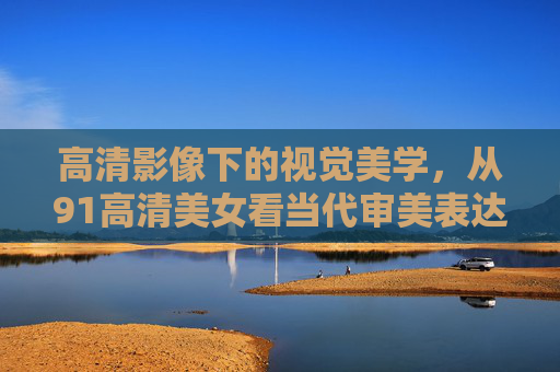 高清影像下的视觉美学,从91高清美女看当代审美表达的多元与真实,高清影像下的当代审美多元与真实——以91高清美女为视角