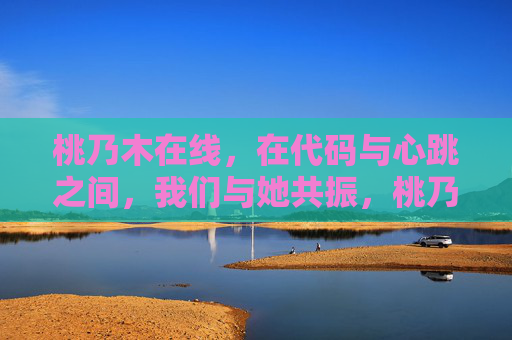 桃乃木在线,在代码与心跳之间,我们与她共振,桃乃木在线,代码与心跳共振
