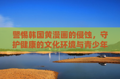 警惕韩国黄漫画的侵蚀,守护健康的文化环境与青少年成长,警惕韩国黄漫画侵蚀,守护青少年成长与文化环境