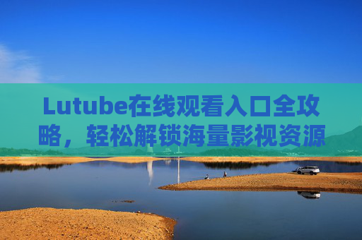 Lutube在线观看入口全攻略,轻松解锁海量影视资源,Lutube在线观看入口全攻略,轻松解锁海量影视资源