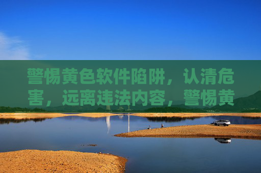 警惕黄色软件陷阱，认清危害，远离违法内容，警惕黄色软件陷阱，远离违法危害