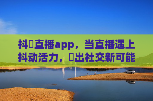 抖抈直播app,当直播遇上抖动活力,抈出社交新可能,抖抈直播,抖动活力,抈出社交新可能