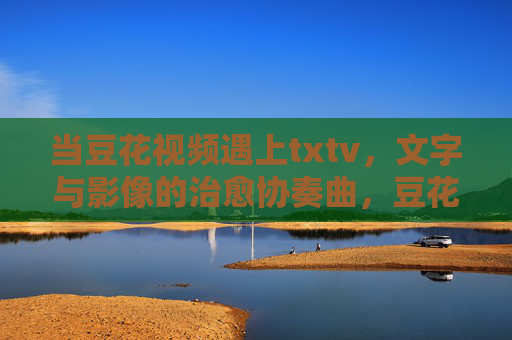 当豆花视频遇上txtv,文字与影像的治愈协奏曲,豆花视频与txtv,文字影像的治愈协奏曲