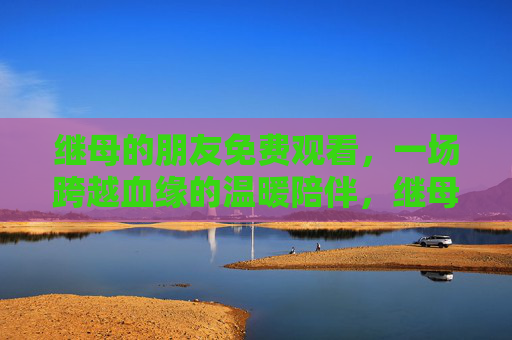 继母的朋友免费观看,一场跨越血缘的温暖陪伴,继母的朋友,一场跨越血缘的温暖陪伴