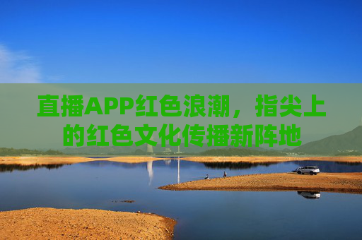 直播APP红色浪潮，指尖上的红色文化传播新阵地