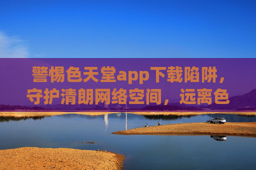 警惕色天堂app下载陷阱，守护清朗网络空间，远离色情危害，警惕色天堂app下载陷阱，守护清朗网络空间远离色情危害