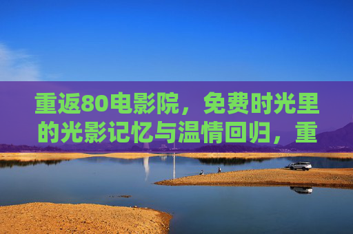 重返80电影院，免费时光里的光影记忆与温情回归，重返80电影院，免费时光里的光影记忆与温情
