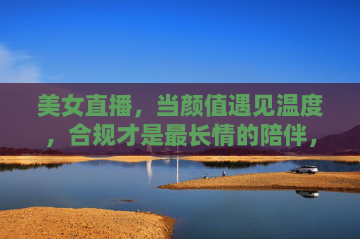 美女直播，当颜值遇见温度，合规才是最长情的陪伴，颜值温度直播，合规是最长情的陪伴
