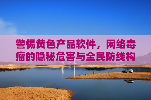 警惕黄色产品软件,网络毒瘤的隐秘危害与全民防线构建,警惕黄毒软件,网络毒瘤的隐秘危害与全民防线