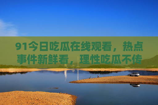 91今日吃瓜在线观看,热点事件新鲜看,理性吃瓜不传谣,91今日吃瓜,在线看热点,理性吃瓜不传谣