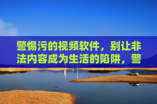 警惕污的视频软件,别让非法内容成为生活的陷阱,警惕污秽视频软件,远离非法内容陷阱