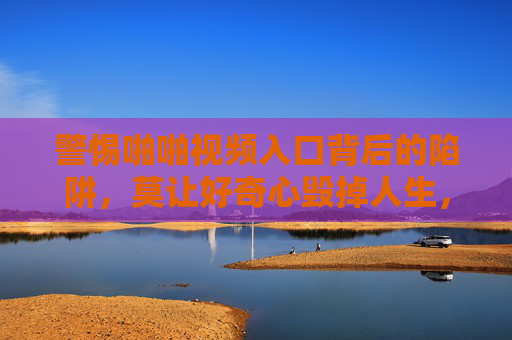 警惕啪啪视频入口背后的陷阱，莫让好奇心毁掉人生，警惕啪啪视频入口陷阱，莫让好奇心毁掉人生