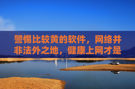 警惕比较黄的软件，网络并非法外之地，健康上网才是正道，警惕黄软件，网络非法外之地，健康上网是正道
