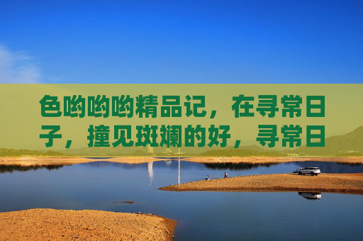 色哟哟哟精品记，在寻常日子，撞见斑斓的好，寻常日子，撞见斑斓好