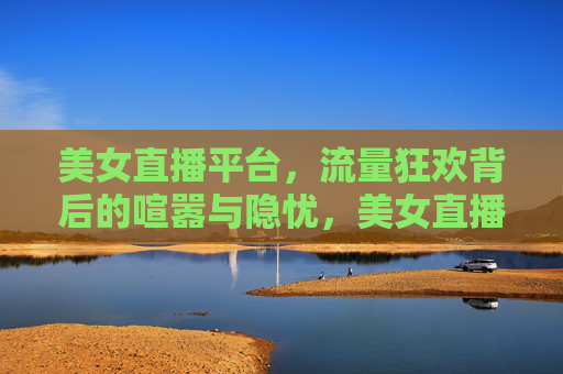 美女直播平台,流量狂欢背后的喧嚣与隐忧,美女直播平台,流量狂欢喧嚣与隐忧