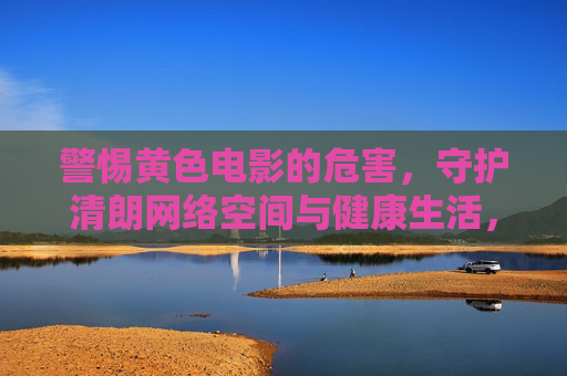 警惕黄色电影的危害,守护清朗网络空间与健康生活,警惕黄色电影危害,守护清朗网络与健康生活