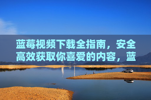 蓝莓视频下载全指南,安全高效获取你喜爱的内容,蓝莓视频下载全指南,安全高效获取喜爱内容