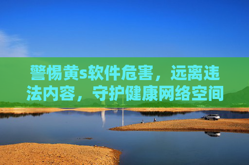 警惕黄s软件危害,远离违法内容,守护健康网络空间,警惕黄毒软件危害,远离违法内容守护健康网络空间