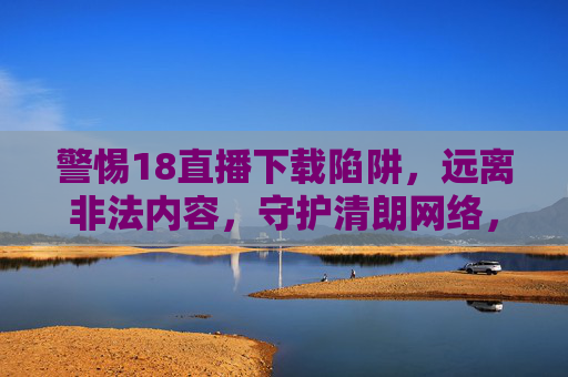 警惕18直播下载陷阱,远离非法内容,守护清朗网络,警惕18直播下载陷阱,守护清朗网络