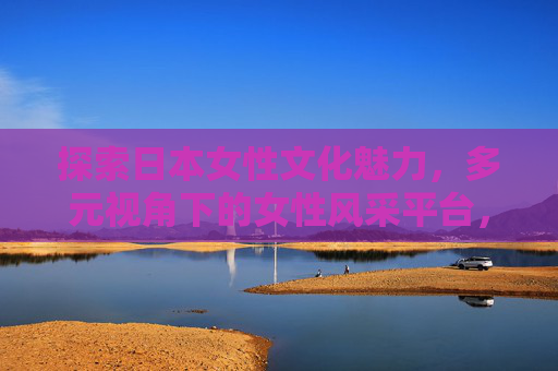 探索日本女性文化魅力,多元视角下的女性风采平台,多元视角下的日本女性文化魅力探索