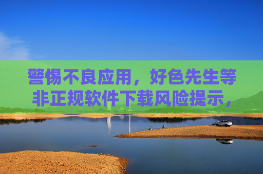 警惕不良应用,好色先生等非正规软件下载风险提示,警惕不良应用,非正规软件下载风险提示