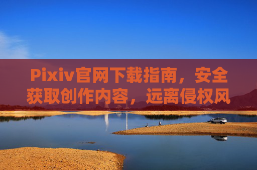 Pixiv官网下载指南，安全获取创作内容，远离侵权风险，Pixiv官网安全下载指南，官方获取创作内容，远离侵权风险
