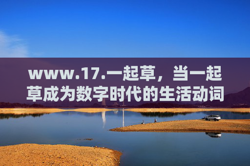 www.17.一起草，当一起草成为数字时代的生活动词，一起草，数字时代的生活动词