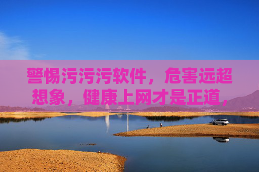 警惕污污污软件，危害远超想象，健康上网才是正道，警惕污软件，危害远超想象，健康上网才是正道