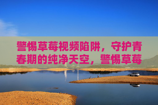 警惕草莓视频陷阱，守护青春期的纯净天空，警惕草莓视频陷阱，守护青春期的纯净天空