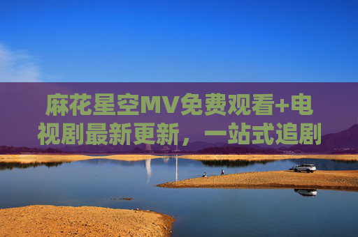 麻花星空MV免费观看+电视剧最新更新,一站式追剧指南来啦!麻花星空MV免费观看+电视剧最新更新,一站式追剧指南
