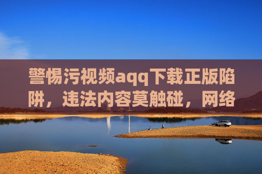 警惕污视频aqq下载正版陷阱,违法内容莫触碰,网络安全记心间
