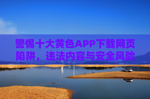 警惕十大黄色APP下载网页陷阱,违法内容与安全风险双面警示,警惕十大黄色APP下载网页陷阱,违法内容与安全风险双面警示