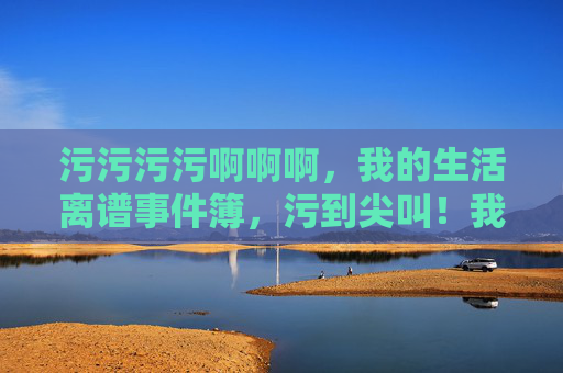 污污污污啊啊啊,我的生活离谱事件簿,污到尖叫!我的离谱生活簿