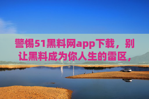 警惕51黑料网app下载,别让黑料成为你人生的雷区,警惕51黑料网app下载,黑料成人生雷区