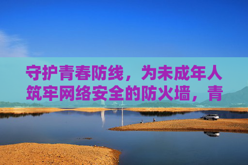守护青春防线,为未成年人筑牢网络安全的防火墙,青春防线,筑牢未成年人网络安全防火墙