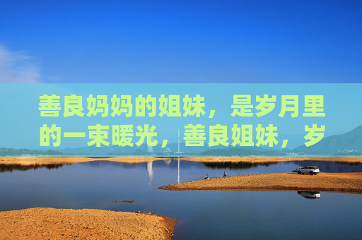 善良妈妈的姐妹,是岁月里的一束暖光,善良姐妹,岁月暖光