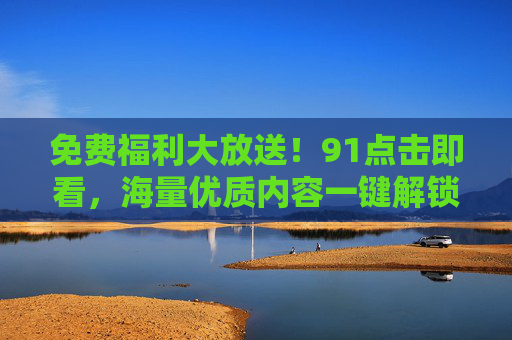 免费福利大放送！91点击即看，海量优质内容一键解锁！免费福利大放送！91点击解锁海量优质内容