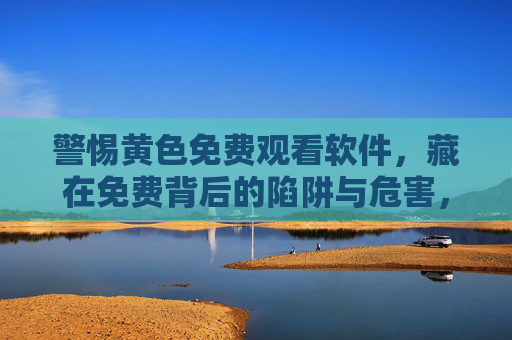 警惕黄色免费观看软件,藏在免费背后的陷阱与危害,警惕黄色免费观看软件,免费背后的陷阱与危害