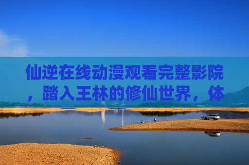 仙逆在线动漫观看完整影院,踏入王林的修仙世界,体验逆天改命的传奇,仙逆,王林的逆天修仙传奇