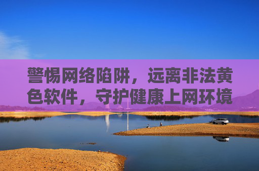 警惕网络陷阱,远离非法黄色软件,守护健康上网环境,警惕网络陷阱,远离非法黄色软件,守护健康上网环境