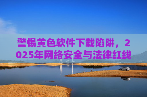 警惕黄色软件下载陷阱,2025年网络安全与法律红线不可逾越,2025年警惕黄色软件下载陷阱,网络安全与法律红线不可逾越